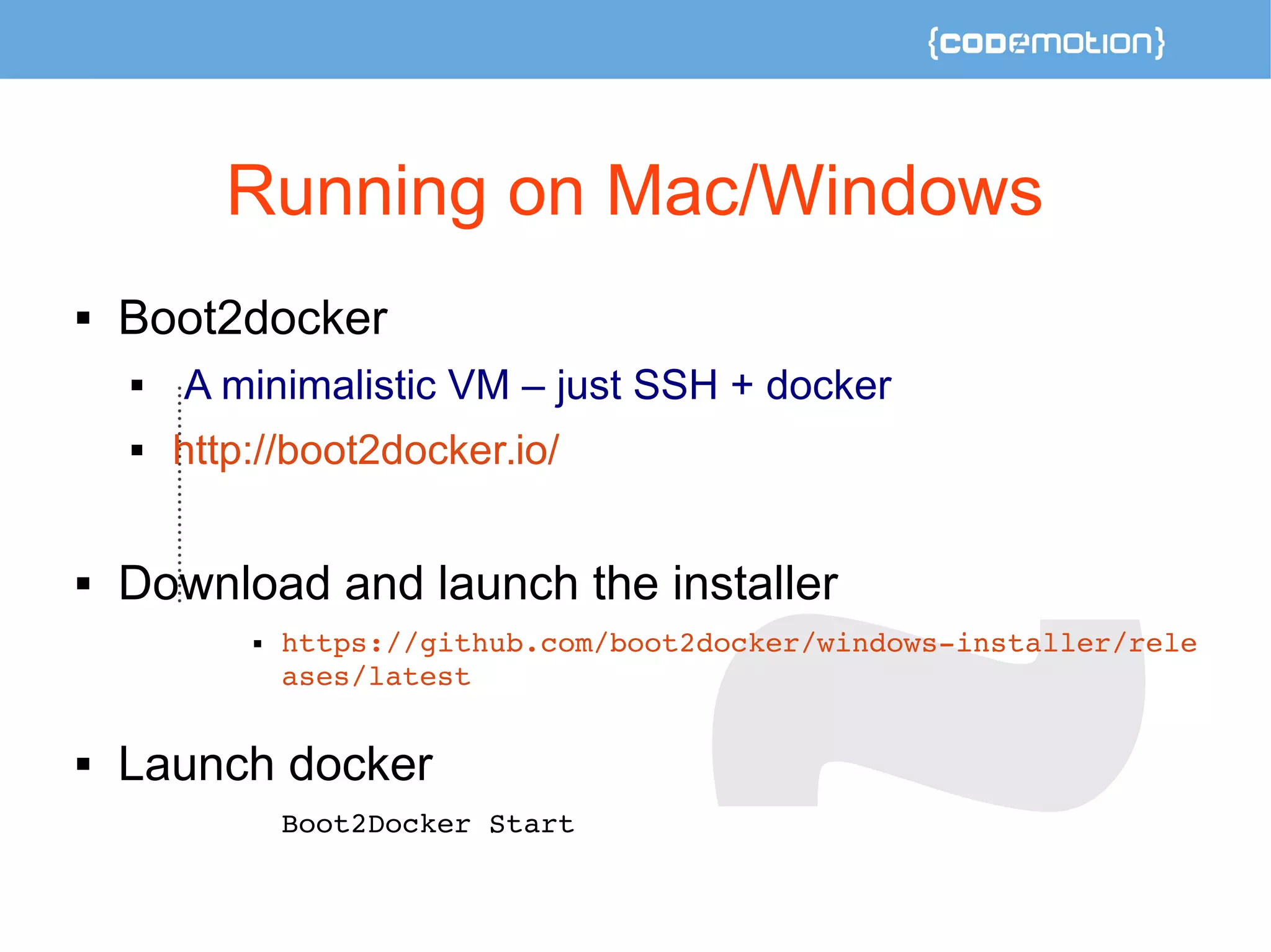 Running on Mac/Windows 
 Boot2docker 
 A minimalistic VM – just SSH + docker 
 http://boot2docker.io/ 
 Download and launch the installer 
 https://github.com/boot2docker/windows­installer/ 
rele 
ases/latest 
 Launch docker 
Boot2Docker Start 
