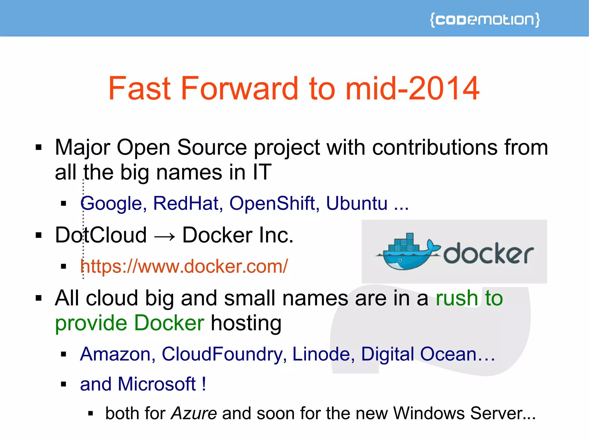 Fast Forward to mid-2014 
 Major Open Source project with contributions from 
all the big names in IT 
 Google, RedHat, OpenShift, Ubuntu ... 
 DotCloud → Docker Inc. 
 https://www.docker.com/ 
 All cloud big and small names are in a rush to 
provide Docker hosting 
 Amazon, CloudFoundry, Linode, Digital Ocean… 
 and Microsoft ! 
 both for Azure and soon for the new Windows Server... 
 