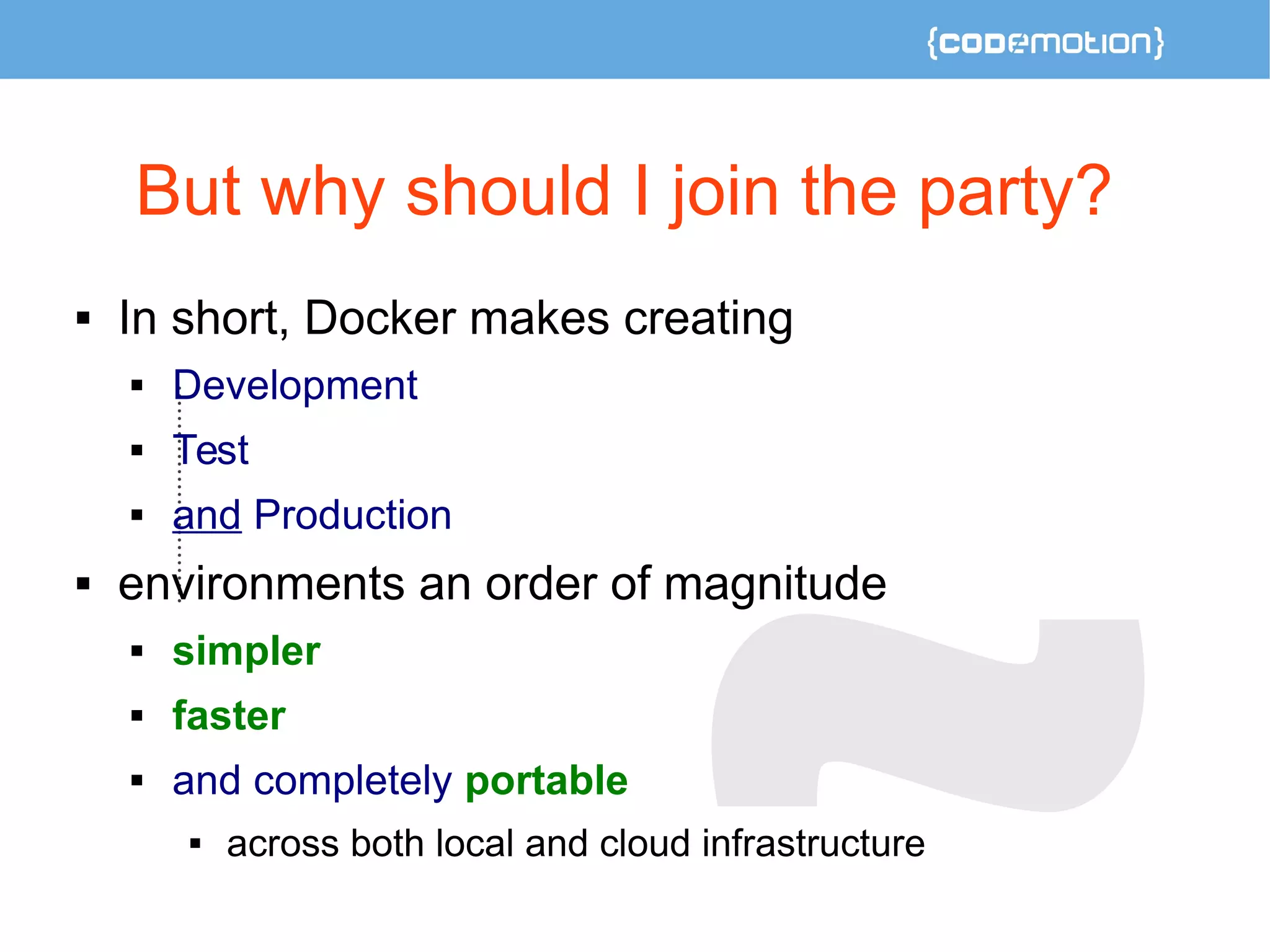But why should I join the party? 
 In short, Docker makes creating 
 Development 
 Test 
 and Production 
 environments an order of magnitude 
 simpler 
 faster 
 and completely portable 
 across both local and cloud infrastructure 
 