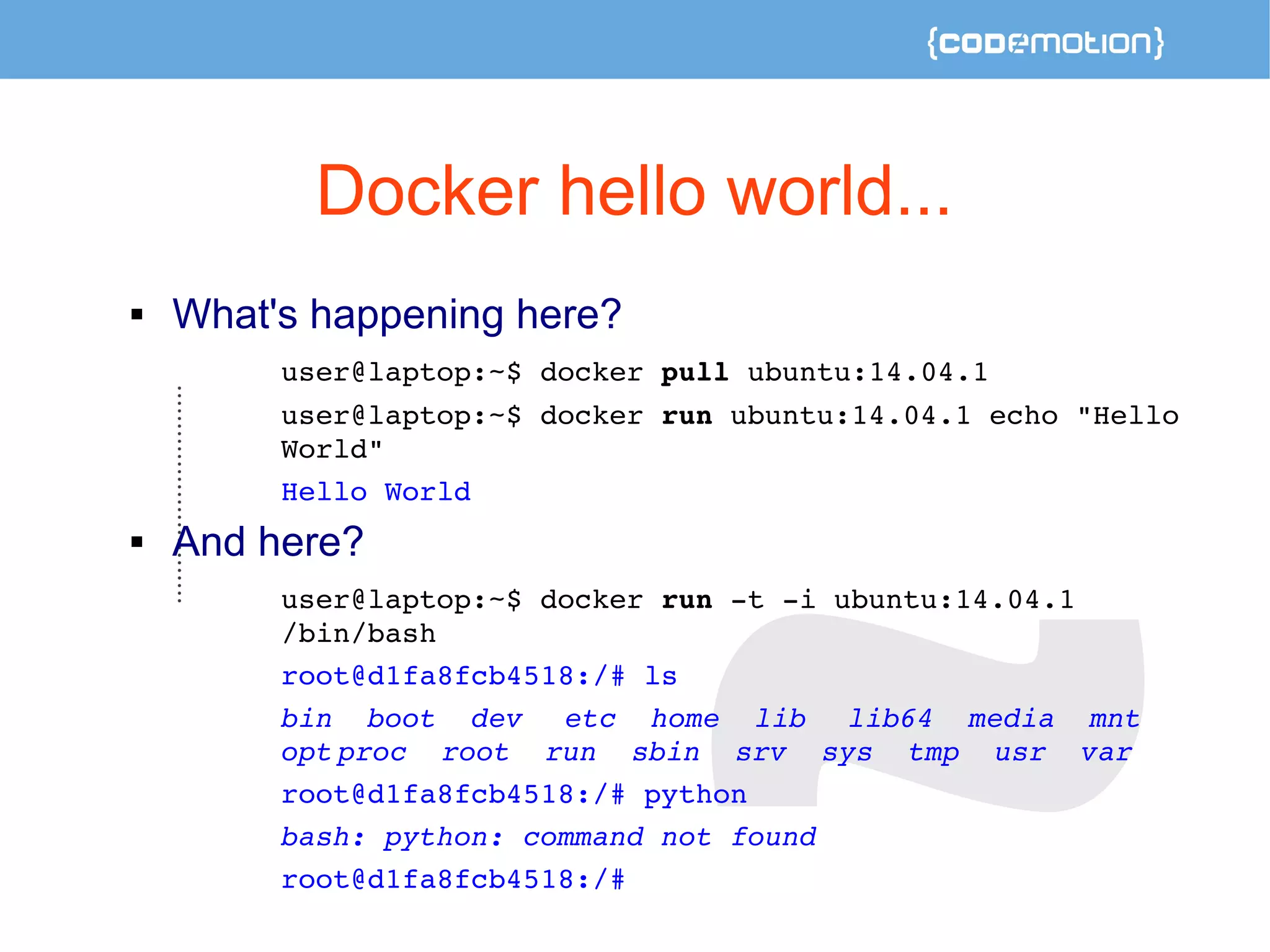 Docker hello world... 
 What's happening here? 
user@laptop:~$ docker pull ubuntu:14.04.1 
user@laptop:~$ docker run ubuntu:14.04.1 echo "Hello 
World" 
Hello World 
 And here? 
user@laptop:~$ docker run ­t 
­i 
ubuntu:14.04.1 
/bin/bash 
root@d1fa8fcb4518:/# ls 
bin boot dev etc home lib lib64 media mnt 
opt proc root run sbin srv sys tmp usr var 
root@d1fa8fcb4518:/# python 
bash: python: command not found 
root@d1fa8fcb4518:/# 
 