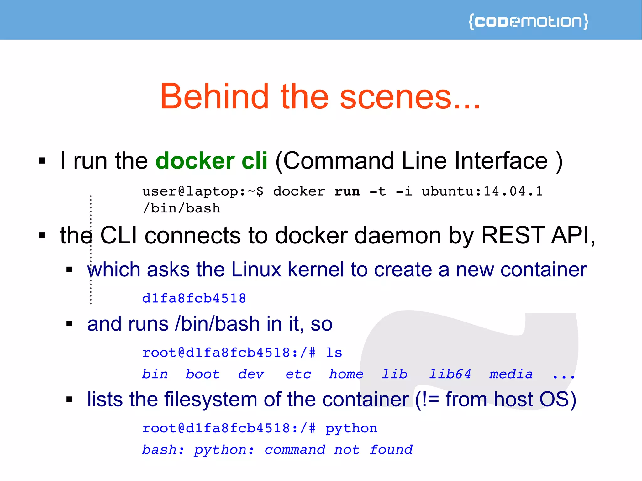 Behind the scenes... 
 I run the docker cli (Command Line Interface ) 
user@laptop:~$ docker run ­t 
­i 
ubuntu:14.04.1 
/bin/bash 
 the CLI connects to docker daemon by REST API, 
 which asks the Linux kernel to create a new container 
d1fa8fcb4518 
 and runs /bin/bash in it, so 
root@d1fa8fcb4518:/# ls 
bin boot dev etc home lib lib64 media ... 
 lists the filesystem of the container (!= from host OS) 
root@d1fa8fcb4518:/# python 
bash: python: command not found 
 