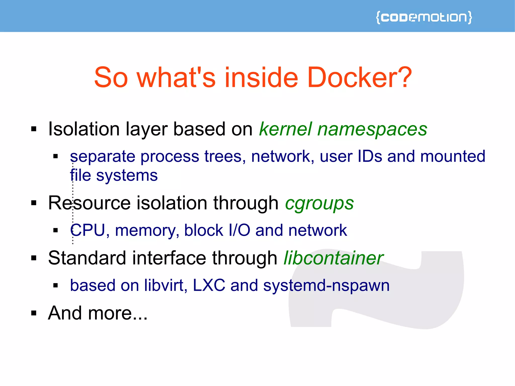 So what's inside Docker? 
 Isolation layer based on kernel namespaces 
 separate process trees, network, user IDs and mounted 
file systems 
 Resource isolation through cgroups 
 CPU, memory, block I/O and network 
 Standard interface through libcontainer 
 based on libvirt, LXC and systemd-nspawn 
 And more... 
 