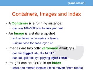 Containers, Images and Index 
 A Container is a running instance 
 can run 100-1000 containers per host 
 An Image is a static snapshot 
 in turn based on a series of layers 
 unique hash for each layer, so 
 Images are basically versioned (think git) 
 can be tagged ubuntu:14.04.1 
 can be updated by applying layer deltas 
 Images can be stored in an Index 
 local and remote indexes (think maven / npm repos) 
 