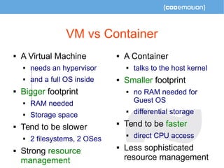 VM vs Container 
 A Virtual Machine 
 needs an hypervisor 
 and a full OS inside 
 Bigger footprint 
 RAM needed 
 Storage space 
 Tend to be slower 
 2 filesystems, 2 OSes 
 Strong resource 
management 
 A Container 
 talks to the host kernel 
 Smaller footprint 
 no RAM needed for 
Guest OS 
 differential storage 
 Tend to be faster 
 direct CPU access 
 Less sophisticated 
resource management 
 