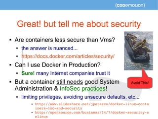 Great! but tell me about security 
 Are containers less secure than Vms? 
 the answer is nuanced... 
 https://docs.docker.com/articles/security/ 
 Can I use Docker in Production? 
 Sure! many Internet companies trust it 
 But a container still needs good System 
Administration & InfoSec practices! 
 limiting privileges, avoiding unsecure defaults, etc... 
 http://www.slideshare.net/jpetazzo/docker­linux­conta 
iners­lxc­and­security 
 http://opensource.com/business/14/7/docker­security­s 
elinux 
Avoid This! 
 