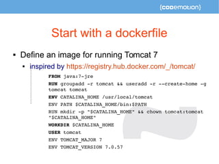 Start with a dockerfile 
 Define an image for running Tomcat 7 
 inspired by https://registry.hub.docker.com/_/tomcat/ 
FROM java:7­jre 
RUN groupadd ­r 
tomcat && useradd ­r 
­­create­home 
­g 
tomcat tomcat 
ENV CATALINA_HOME /usr/local/tomcat 
ENV PATH $CATALINA_HOME/bin:$PATH 
RUN mkdir ­p 
"$CATALINA_HOME" && chown tomcat:tomcat 
"$CATALINA_HOME" 
WORKDIR $CATALINA_HOME 
USER tomcat 
ENV TOMCAT_MAJOR 7 
ENV TOMCAT_VERSION 7.0.57 
 