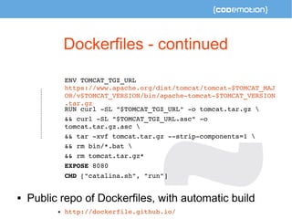 Dockerfiles - continued 
ENV TOMCAT_TGZ_URL 
https://www.apache.org/dist/tomcat/tomcat­$ 
TOMCAT_MAJ 
OR/v$TOMCAT_VERSION/bin/apache­tomcat­$ 
TOMCAT_VERSION 
.tar.gz 
RUN curl ­SL 
"$TOMCAT_TGZ_URL" ­o 
tomcat.tar.gz  
&& curl ­SL 
"$TOMCAT_TGZ_URL.asc" ­o 
tomcat.tar.gz.asc  
&& tar ­xvf 
tomcat.tar.gz ­­strip­components= 
1  
&& rm bin/*.bat  
&& rm tomcat.tar.gz* 
EXPOSE 8080 
CMD ["catalina.sh", "run"] 
 Public repo of Dockerfiles, with automatic build 
 http://dockerfile.github.io/ 
 