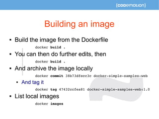 Building an image 
 Build the image from the Dockerfile 
docker build . 
 You can then do further edits, then 
docker build . 
 And archive the image locally 
docker commit 38b73dfecc3c docker­simple­samples­web 
 And tag it 
docker tag 47432ccfea81 docker­simple­samples­web: 
1.0 
 List local images 
docker images 
 