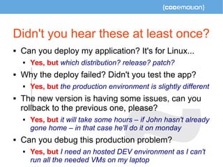 Didn't you hear these at least once? 
 Can you deploy my application? It's for Linux... 
 Yes, but which distribution? release? patch? 
 Why the deploy failed? Didn't you test the app? 
 Yes, but the production environment is slightly different 
 The new version is having some issues, can you 
rollback to the previous one, please? 
 Yes, but it will take some hours – if John hasn't already 
gone home – in that case he'll do it on monday 
 Can you debug this production problem? 
 Yes, but I need an hosted DEV environment as I can't 
run all the needed VMs on my laptop 
 