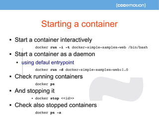Starting a container 
 Start a container interactively 
docker run ­i 
­t 
docker­simple­samples­web 
/bin/bash 
 Start a container as a daemon 
 using defaul entrypoint 
docker run ­d 
docker­simple­samples­web: 
1.0 
 Check running containers 
docker ps 
 And stopping it 
 docker stop <<id>> 
 Check also stopped containers 
docker ps ­a 
 
