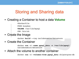 Storing and Sharing data 
 Creating a Container to host a data Volume 
#Dockerfile 
FROM busybox 
VOLUME /var/lib/mysql 
CMD /bin/sh 
 Create the Image 
docker build ­­tag 
carlobonamico/datastore 
 Create the Container 
docker run ­d 
­name 
pgsql_data ­v 
/var/lib/pgsql/ 
carlobonamico/datastore 
 Attach the volume to another container 
docker run ­d 
­volumes­from 
pgsql_data cb/postgres­db 
 