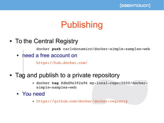 Publishing 
 To the Central Registry 
docker push carlobonamico/docker­simple­samples­web 
 need a free account on 
https://hub.docker.com/ 
 Tag and publish to a private repository 
 docker tag 8dbd9e392a96 my­local­repo: 
5000/docker­simple­samples­web 
 You need 
 https://github.com/docker/docker­registry 
 