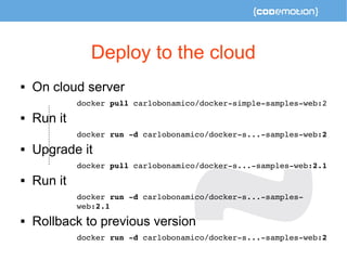 Deploy to the cloud 
 On cloud server 
docker pull carlobonamico/docker­simple­samples­web: 
2 
 Run it 
docker run ­d 
carlobonamico/docker­s... 
­samples­web: 
2 
 Upgrade it 
docker pull carlobonamico/docker­s... 
­samples­web: 
2.1 
 Run it 
docker run ­d 
carlobonamico/docker­s... 
­samples­web: 
2.1 
 Rollback to previous version 
docker run ­d 
carlobonamico/docker­s... 
­samples­web: 
2 
 