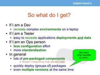 So what do I get? 
 If I am a Dev 
 recreate complex environments on a laptop 
 If I am a Tester 
 easy to recreate applications deployments and data 
 If I am an Ops person 
 less configuration effort 
 more standardization 
 In general 
 lots of pre-packaged components 
 https://registry.hub.docker.com/ 
 quickly deploy (groups of) packages 
 even multiple versions at the same time 
But many 
other benefits 
to come... 
 