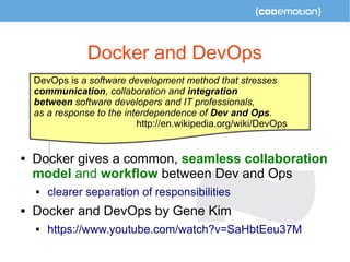 Docker and DevOps 
DevOps is a software development method that stresses 
communication, collaboration and integration 
between software developers and IT professionals, 
as a response to the interdependence of Dev and Ops. 
 
http://en.wikipedia.org/wiki/DevOps 
 Docker gives a common, seamless collaboration 
model and workflow between Dev and Ops 
 clearer separation of responsibilities 
 Docker and DevOps by Gene Kim 
 https://www.youtube.com/watch?v=SaHbtEeu37M 
 