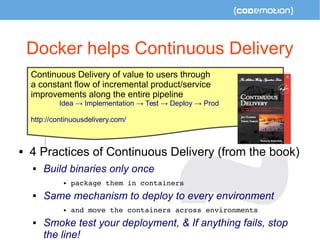 Docker helps Continuous Delivery 
Continuous Delivery of value to users through 
a constant flow of incremental product/service 
improvements along the entire pipeline 
Idea → Implementation → Test → Deploy → Prod 
http://continuousdelivery.com/ 
 4 Practices of Continuous Delivery (from the book) 
 Build binaries only once 
 package them in containers 
 Same mechanism to deploy to every environment 
 and move the containers across environments 
 Smoke test your deployment, & If anything fails, stop 
the line! 
 