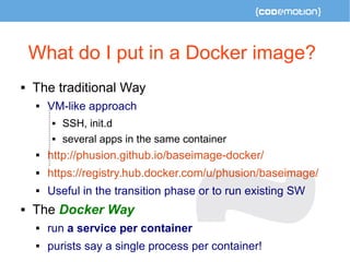 What do I put in a Docker image? 
 The traditional Way 
 VM-like approach 
 SSH, init.d 
 several apps in the same container 
 http://phusion.github.io/baseimage-docker/ 
 https://registry.hub.docker.com/u/phusion/baseimage/ 
 Useful in the transition phase or to run existing SW 
 The Docker Way 
 run a service per container 
 purists say a single process per container! 
 