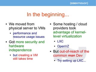 In the beginning... 
 We moved from 
physical server to VMs 
 performance and 
resource usage issues 
 Got more security and 
hardware 
independence 
 but creating a VM 
still takes time 
 Some hosting / cloud 
providers took 
advantage of kernel-level 
virtualization 
 LXC 
 OpenVZ 
 But out-of-reach of the 
common man Dev 
 Try setting up LXC... 
 