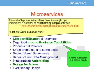 Microservices 
Instead of big, monolitic, black-hole-like single app 
implement a network of collaborating simple services 
http://martinfowler.com/articles/microservices.html 
“a bit like SOA, but done right” 
 Componentization via Services 
 Organized around Business Capabilities 
 Products not Projects 
 Smart endpoints and dumb pipes 
 Decentralized Governance 
 Decentralized Data Management 
 Infrastructure Automation 
 Design for failure 
 Evolutionary Design 
It looks like Docker 
is a perfect match! 
 