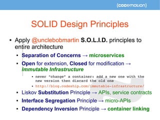 SOLID Design Principles 
 Apply @unclebobmartin S.O.L.I.D. principles to 
entire architecture 
 Separation of Concerns → microservices 
 Open for extension, Closed for modification → 
Immutable Infrastructure 
 never “change” a container: add a new one with the 
new version then discard the old one 
 http://blog.codeship.com/immutable­infrastructure/ 
 Liskov Substitution Principle → APIs, service contracts 
 Interface Segregation Principle → micro-APIs 
 Dependency Inversion Principle → container linking 
 
