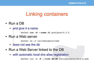 Linking containers 
 Run a DB 
 and give it a name 
docker run ­d 
­­name 
db postgres:9.3.5 
 Run a Web server 
docker rm ­f 
carlobonamico/web 
 does not see the db 
 Run a Web Server linked to the DB 
 with automatic local dns alias registration 
docker run ­d 
­P 
­­link 
db:db carlobonamico/d­s­s­web 
 