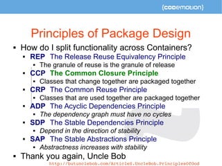 Principles of Package Design 
 How do I split functionality across Containers? 
 REP The Release Reuse Equivalency Principle 
 The granule of reuse is the granule of release 
 CCP The Common Closure Principle 
 Classes that change together are packaged together 
 CRP The Common Reuse Principle 
 Classes that are used together are packaged together 
 ADP The Acyclic Dependencies Principle 
 The dependency graph must have no cycles 
 SDP The Stable Dependencies Principle 
 Depend in the direction of stability 
 SAP The Stable Abstractions Principle 
 Abstractness increases with stability 
 Thank you again, Uncle Bob 
http://butunclebob.com/ArticleS.UncleBob.PrinciplesOfOod 
 