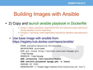 Building Images with Ansible 
 2) Copy and launch ansible playbook in Dockerfile 
 http://www.ansible.com/2014/02/12/installing­and­buil 
ding­docker­with­ansible 
 https://github.com/CaptTofu/ansible­docker­presentati 
on 
 Use base image with ansible from 
https://registry.hub.docker.com/repos/ansible/ 
FROM ansible/ubuntu14.04­ansible 
MAINTAINER yourname 
RUN git clone http://github.com/user/myapp.git 
/tmp/myapp 
WORKDIR /tmp/myapp 
ADD inventory /etc/ansible/hosts 
RUN ansible­playbook 
myapp.yml ­c 
local 
EXPOSE 22 3000 
ENTRYPOINT [“/home/app/tomcat/bin/catalina.sh run”] 
 