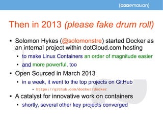 Then in 2013 (please fake drum roll) 
 Solomon Hykes (@solomonstre) started Docker as 
an internal project within dotCloud.com hosting 
 to make Linux Containers an order of magnitude easier 
 and more powerful, too 
 Open Sourced in March 2013 
 in a week, it went to the top projects on GitHub 
 https://github.com/docker/docker 
 A catalyst for innovative work on containers 
 shortly, several other key projects converged 
 