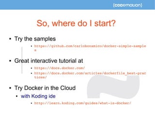 So, where do I start? 
 Try the samples 
 https://github.com/carlobonamico/docker­simple­sample 
s 
 Great interactive tutorial at 
 https://docs.docker.com/ 
 https://docs.docker.com/articles/dockerfile_best­prac 
tices/ 
 Try Docker in the Cloud 
 with Koding ide 
 http://learn.koding.com/guides/what­is­docker/ 
 