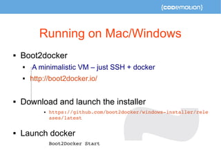 Running on Mac/Windows 
 Boot2docker 
 A minimalistic VM – just SSH + docker 
 http://boot2docker.io/ 
 Download and launch the installer 
 https://github.com/boot2docker/windows­installer/ 
rele 
ases/latest 
 Launch docker 
Boot2Docker Start 

