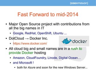 Fast Forward to mid-2014 
 Major Open Source project with contributions from 
all the big names in IT 
 Google, RedHat, OpenShift, Ubuntu ... 
 DotCloud → Docker Inc. 
 https://www.docker.com/ 
 All cloud big and small names are in a rush to 
provide Docker hosting 
 Amazon, CloudFoundry, Linode, Digital Ocean… 
 and Microsoft ! 
 both for Azure and soon for the new Windows Server... 
 