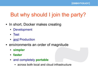 But why should I join the party? 
 In short, Docker makes creating 
 Development 
 Test 
 and Production 
 environments an order of magnitude 
 simpler 
 faster 
 and completely portable 
 across both local and cloud infrastructure 
 
