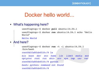 Docker hello world... 
 What's happening here? 
user@laptop:~$ docker pull ubuntu:14.04.1 
user@laptop:~$ docker run ubuntu:14.04.1 echo "Hello 
World" 
Hello World 
 And here? 
user@laptop:~$ docker run ­t 
­i 
ubuntu:14.04.1 
/bin/bash 
root@d1fa8fcb4518:/# ls 
bin boot dev etc home lib lib64 media mnt 
opt proc root run sbin srv sys tmp usr var 
root@d1fa8fcb4518:/# python 
bash: python: command not found 
root@d1fa8fcb4518:/# 
 