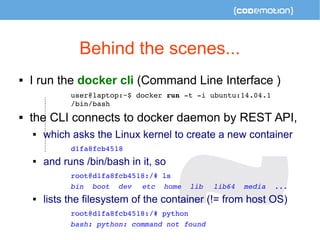 Behind the scenes... 
 I run the docker cli (Command Line Interface ) 
user@laptop:~$ docker run ­t 
­i 
ubuntu:14.04.1 
/bin/bash 
 the CLI connects to docker daemon by REST API, 
 which asks the Linux kernel to create a new container 
d1fa8fcb4518 
 and runs /bin/bash in it, so 
root@d1fa8fcb4518:/# ls 
bin boot dev etc home lib lib64 media ... 
 lists the filesystem of the container (!= from host OS) 
root@d1fa8fcb4518:/# python 
bash: python: command not found 
 