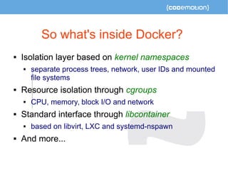 So what's inside Docker? 
 Isolation layer based on kernel namespaces 
 separate process trees, network, user IDs and mounted 
file systems 
 Resource isolation through cgroups 
 CPU, memory, block I/O and network 
 Standard interface through libcontainer 
 based on libvirt, LXC and systemd-nspawn 
 And more... 
 