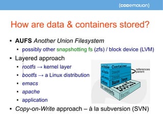 How are data & containers stored? 
 AUFS Another Union Filesystem 
 possibly other snapshotting fs (zfs) / block device ...