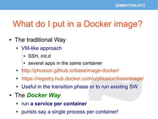 What do I put in a Docker image? 
 The traditional Way 
 VM-like approach 
 SSH, init.d 
 several apps in the same con...