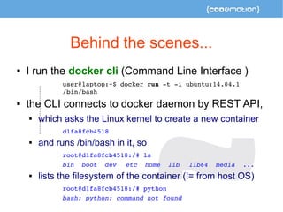 Behind the scenes... 
 I run the docker cli (Command Line Interface ) 
user@laptop:~$ docker run ­t 
­i 
ubuntu:14.04.1 
...