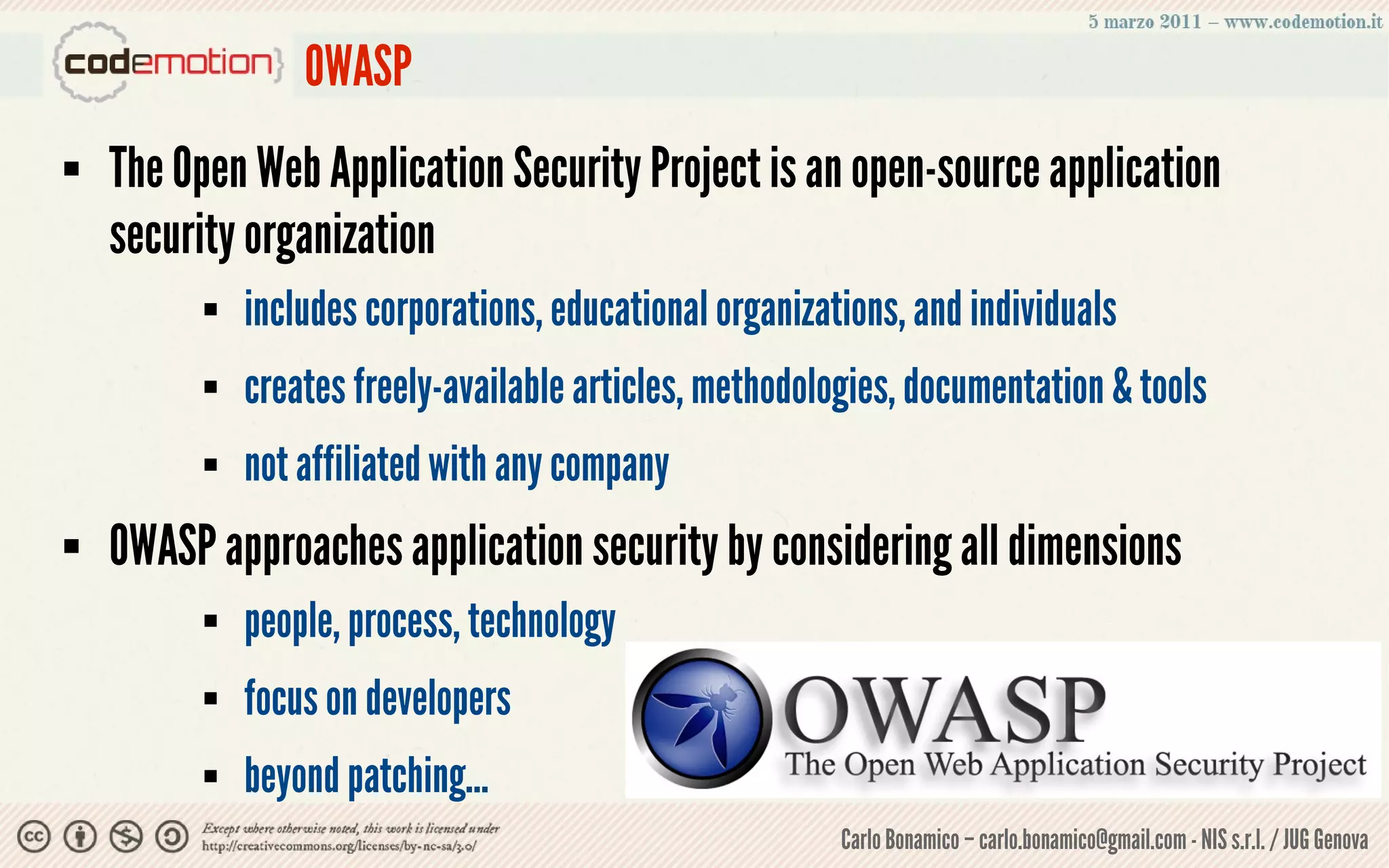 OWASP
   The Open Web Application Security Project is an open-source application
    security organization
             includes corporations, educational organizations, and individuals
             creates freely-available articles, methodologies, documentation & tools
             not affiliated with any company
   OWASP approaches application security by considering all dimensions
             people, process, technology
             focus on developers
             beyond patching...
                                                          Carlo Bonamico – carlo.bonamico@gmail.com - NIS s.r.l. / JUG Genova
 