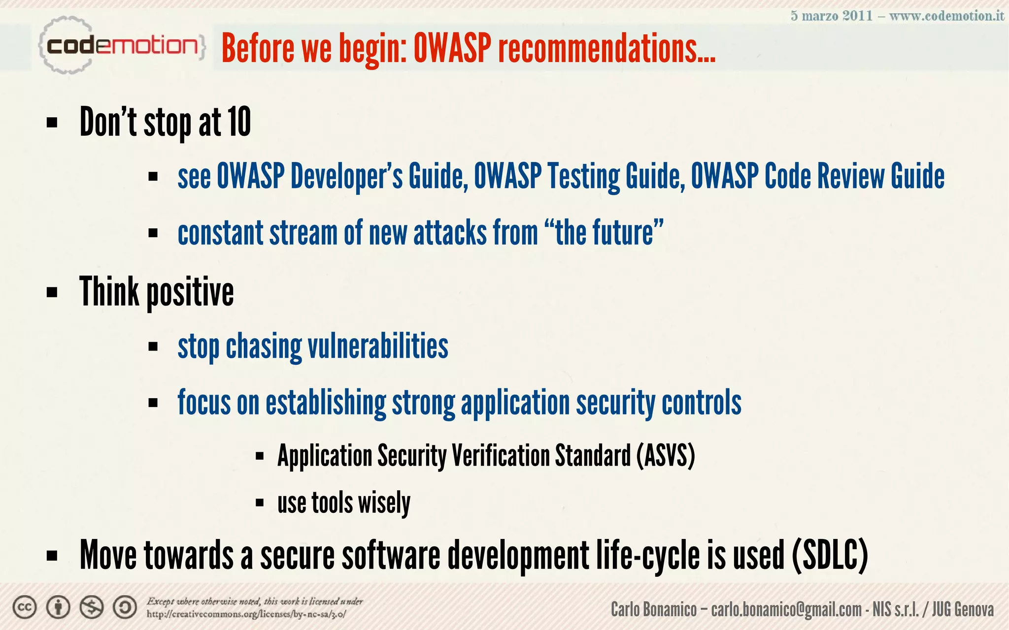 Before we begin: OWASP recommendations...
   Don’t stop at 10
             see OWASP Developer's Guide, OWASP Testing Guide, OWASP Code Review Guide
             constant stream of new attacks from “the future”
   Think positive
             stop chasing vulnerabilities
             focus on establishing strong application security controls
                          Application Security Verification Standard (ASVS)
                          use tools wisely
   Move towards a secure software development life-cycle is used (SDLC)
                                                                  Carlo Bonamico – carlo.bonamico@gmail.com - NIS s.r.l. / JUG Genova
 