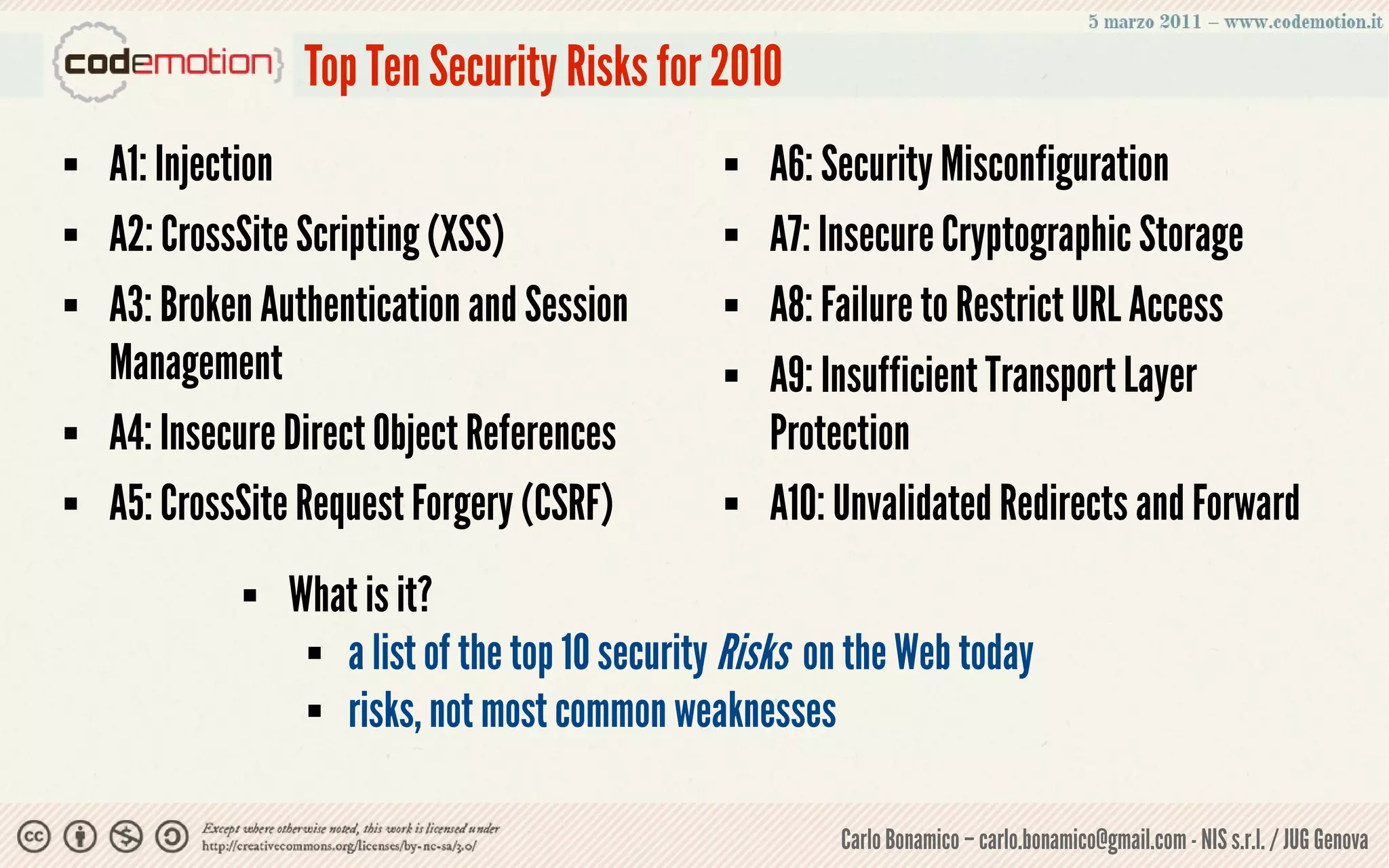 Top Ten Security Risks for 2010
   A1: Injection                                   A6: Security Misconfiguration
   A2: CrossSite Scripting (XSS)                   A7: Insecure Cryptographic Storage
   A3: Broken Authentication and Session           A8: Failure to Restrict URL Access
    Management                                      A9: Insufficient Transport Layer
   A4: Insecure Direct Object References            Protection
   A5: CrossSite Request Forgery (CSRF)            A10: Unvalidated Redirects and Forward
                What is it?
                   a list of the top 10 security Risks on the Web today

                   risks, not most common weaknesses




                                                          Carlo Bonamico – carlo.bonamico@gmail.com - NIS s.r.l. / JUG Genova
 