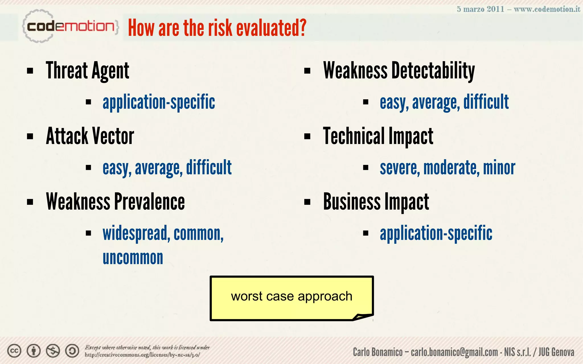 How are the risk evaluated?
   Threat Agent                                  Weakness Detectability
            application-specific                                easy, average, difficult
   Attack Vector                                 Technical Impact
            easy, average, difficult                            severe, moderate, minor
   Weakness Prevalence                           Business Impact
            widespread, common,                                 application-specific
             uncommon
                                    worst case approach



                                                          Carlo Bonamico – carlo.bonamico@gmail.com - NIS s.r.l. / JUG Genova
 