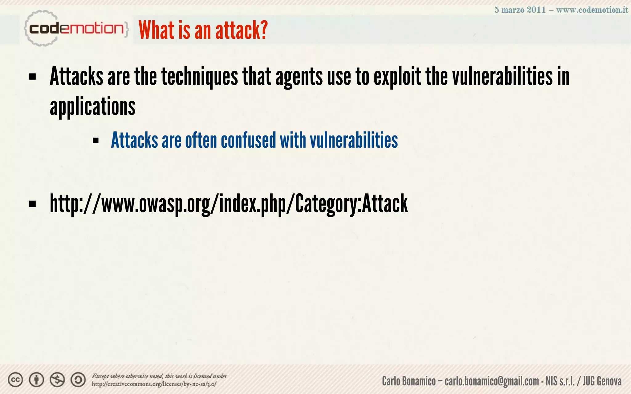 What is an attack?
   Attacks are the techniques that agents use to exploit the vulnerabilities in
    applications
             Attacks are often confused with vulnerabilities

   http://www.owasp.org/index.php/Category:Attack




                                                          Carlo Bonamico – carlo.bonamico@gmail.com - NIS s.r.l. / JUG Genova
 