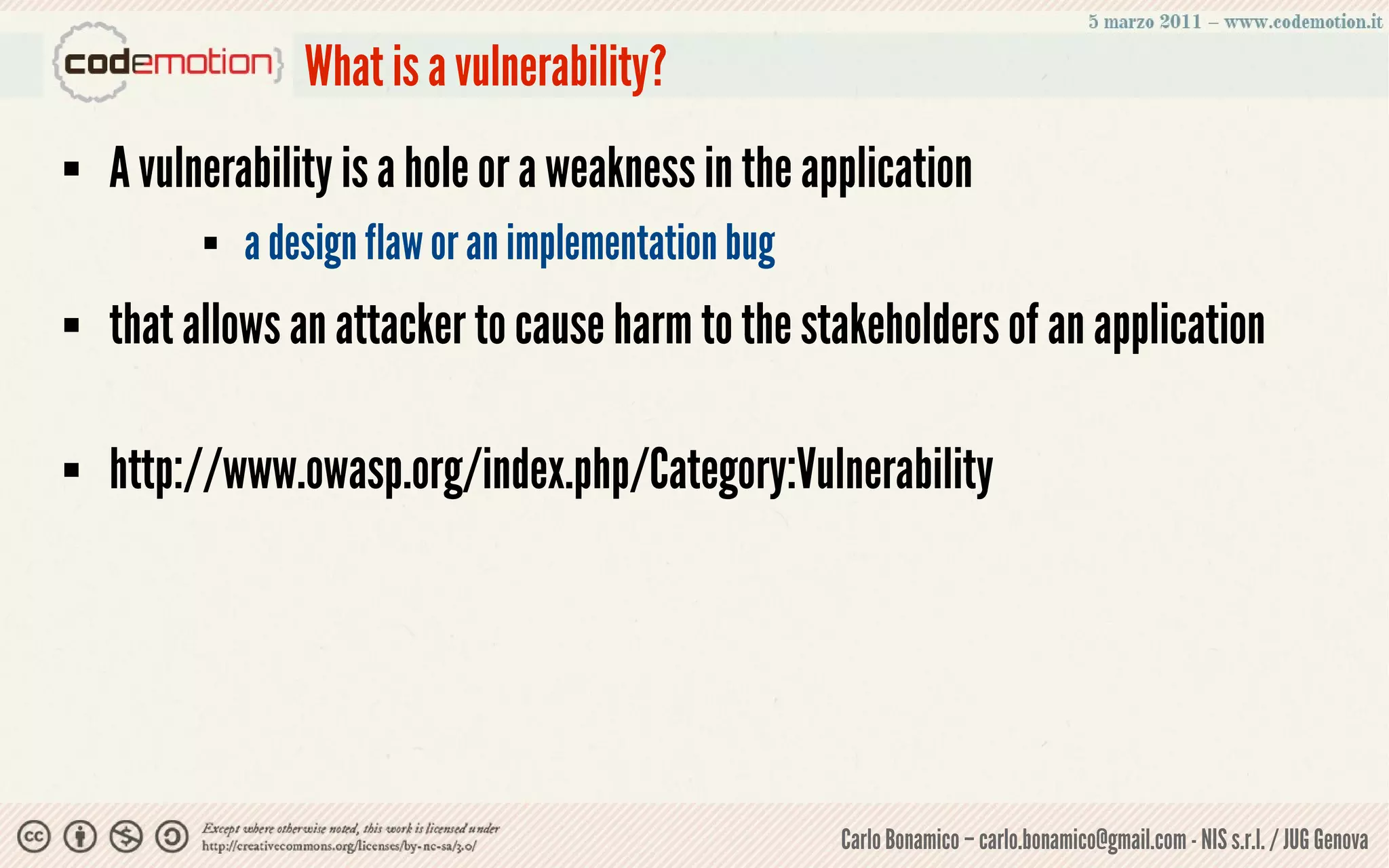 What is a vulnerability?
   A vulnerability is a hole or a weakness in the application
             a design flaw or an implementation bug
   that allows an attacker to cause harm to the stakeholders of an application

   http://www.owasp.org/index.php/Category:Vulnerability




                                                       Carlo Bonamico – carlo.bonamico@gmail.com - NIS s.r.l. / JUG Genova
 