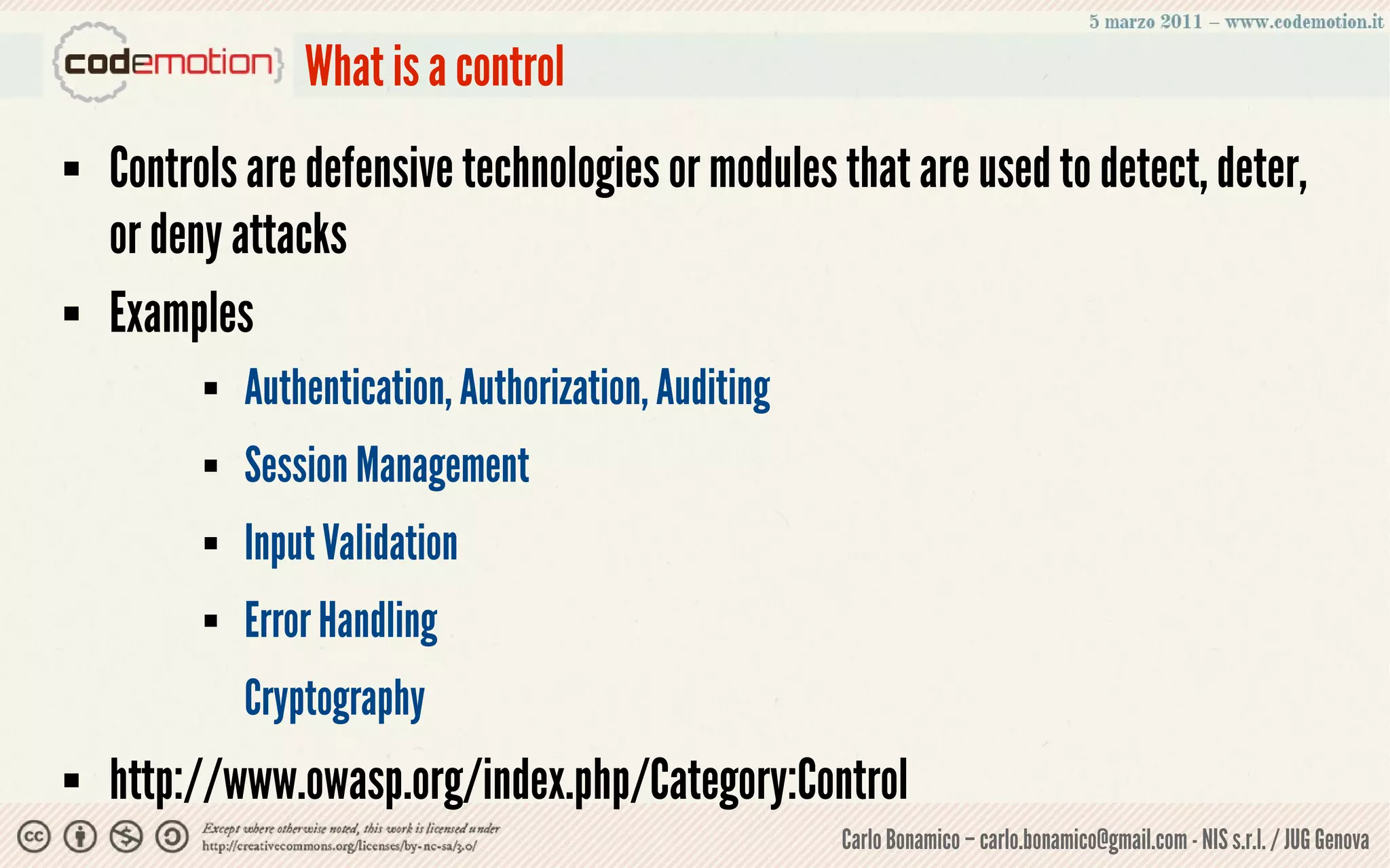 What is a control
   Controls are defensive technologies or modules that are used to detect, deter,
    or deny attacks
   Examples
             Authentication, Authorization, Auditing
             Session Management
             Input Validation
             Error Handling
              Cryptography
   http://www.owasp.org/index.php/Category:Control
                                                        Carlo Bonamico – carlo.bonamico@gmail.com - NIS s.r.l. / JUG Genova
 