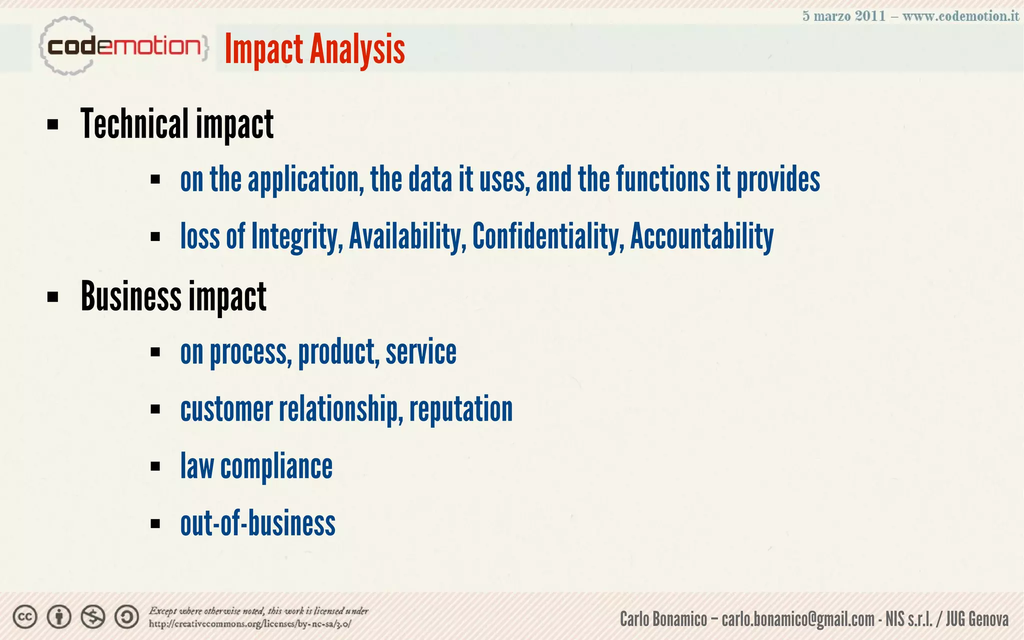 Impact Analysis
   Technical impact
            on the application, the data it uses, and the functions it provides
            loss of Integrity, Availability, Confidentiality, Accountability
   Business impact
            on process, product, service
            customer relationship, reputation
            law compliance
            out-of-business

                                                            Carlo Bonamico – carlo.bonamico@gmail.com - NIS s.r.l. / JUG Genova
 