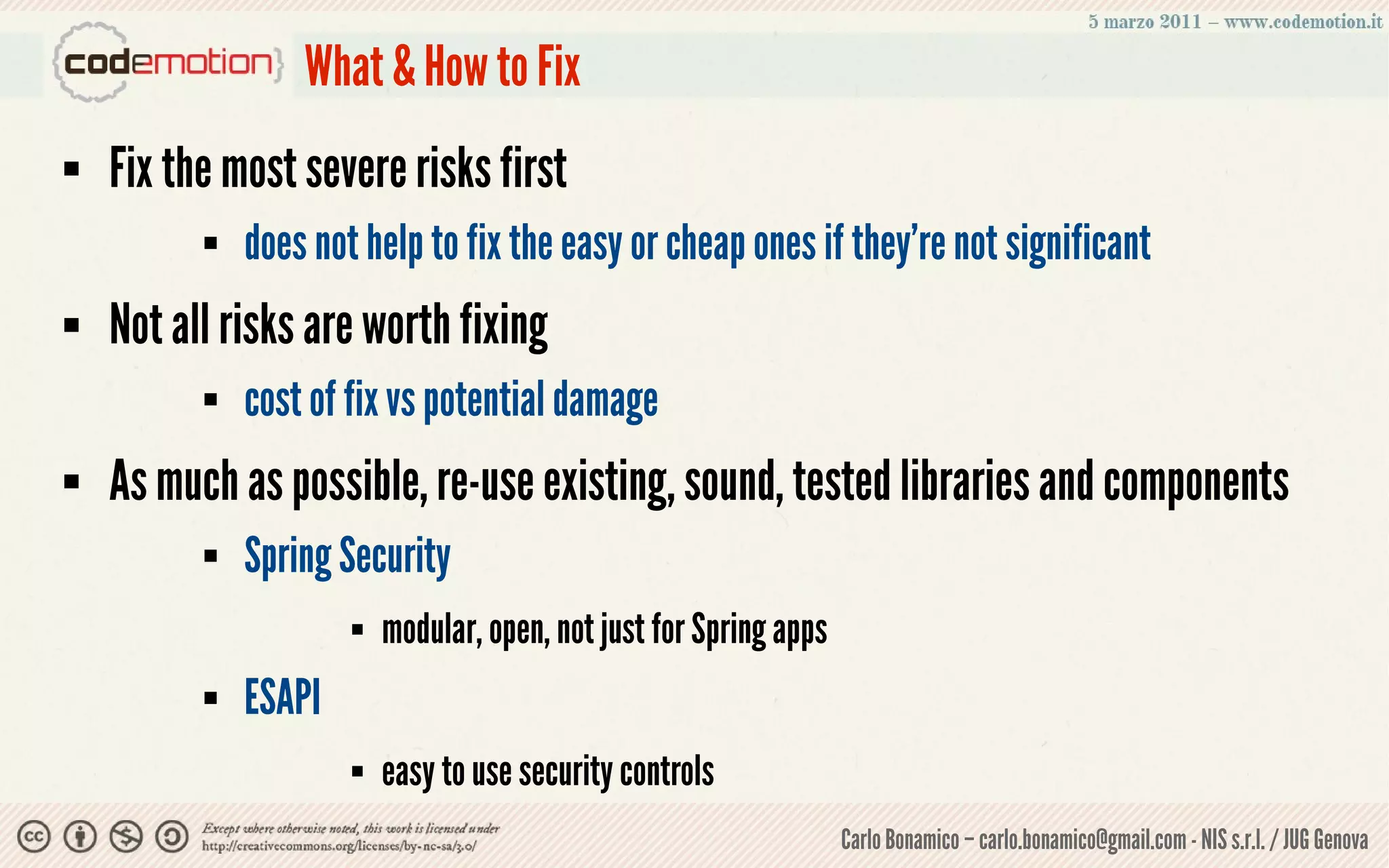 What & How to Fix
   Fix the most severe risks first
             does not help to fix the easy or cheap ones if they're not significant
   Not all risks are worth fixing
             cost of fix vs potential damage
   As much as possible, re-use existing, sound, tested libraries and components
             Spring Security
                         modular, open, not just for Spring apps
             ESAPI
                         easy to use security controls
                                                                    Carlo Bonamico – carlo.bonamico@gmail.com - NIS s.r.l. / JUG Genova
 