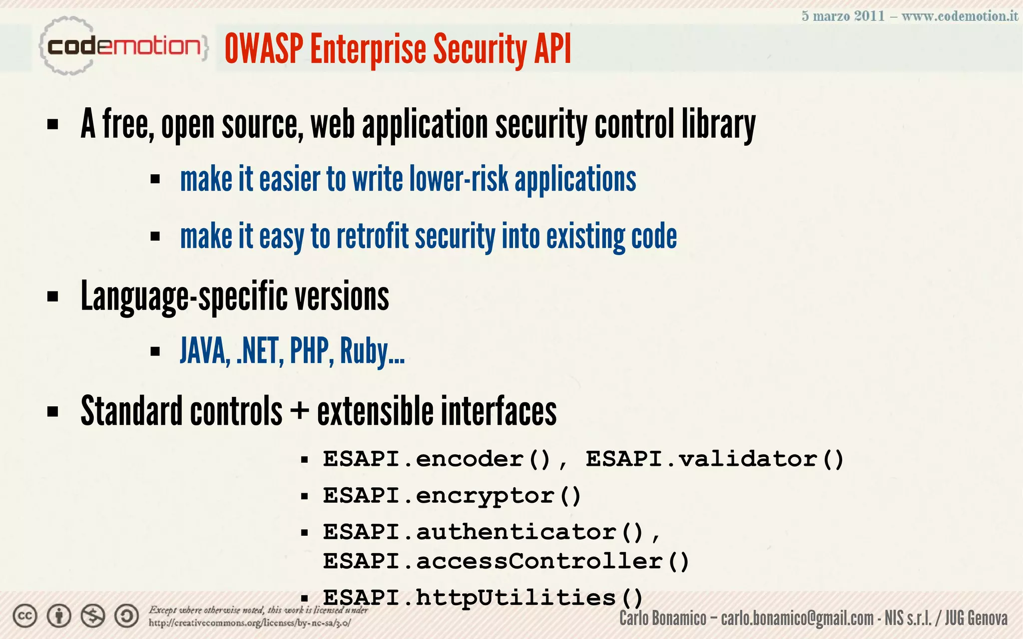 OWASP Enterprise Security API
   A free, open source, web application security control library
             make it easier to write lower-risk applications
             make it easy to retrofit security into existing code
   Language-specific versions
             JAVA, .NET, PHP, Ruby...
   Standard controls + extensible interfaces
                             ESAPI.encoder(), ESAPI.validator()
                             ESAPI.encryptor()
                             ESAPI.authenticator(),
                              ESAPI.accessController()
                             ESAPI.httpUtilities()
                                                           Carlo Bonamico – carlo.bonamico@gmail.com - NIS s.r.l. / JUG Genova
 