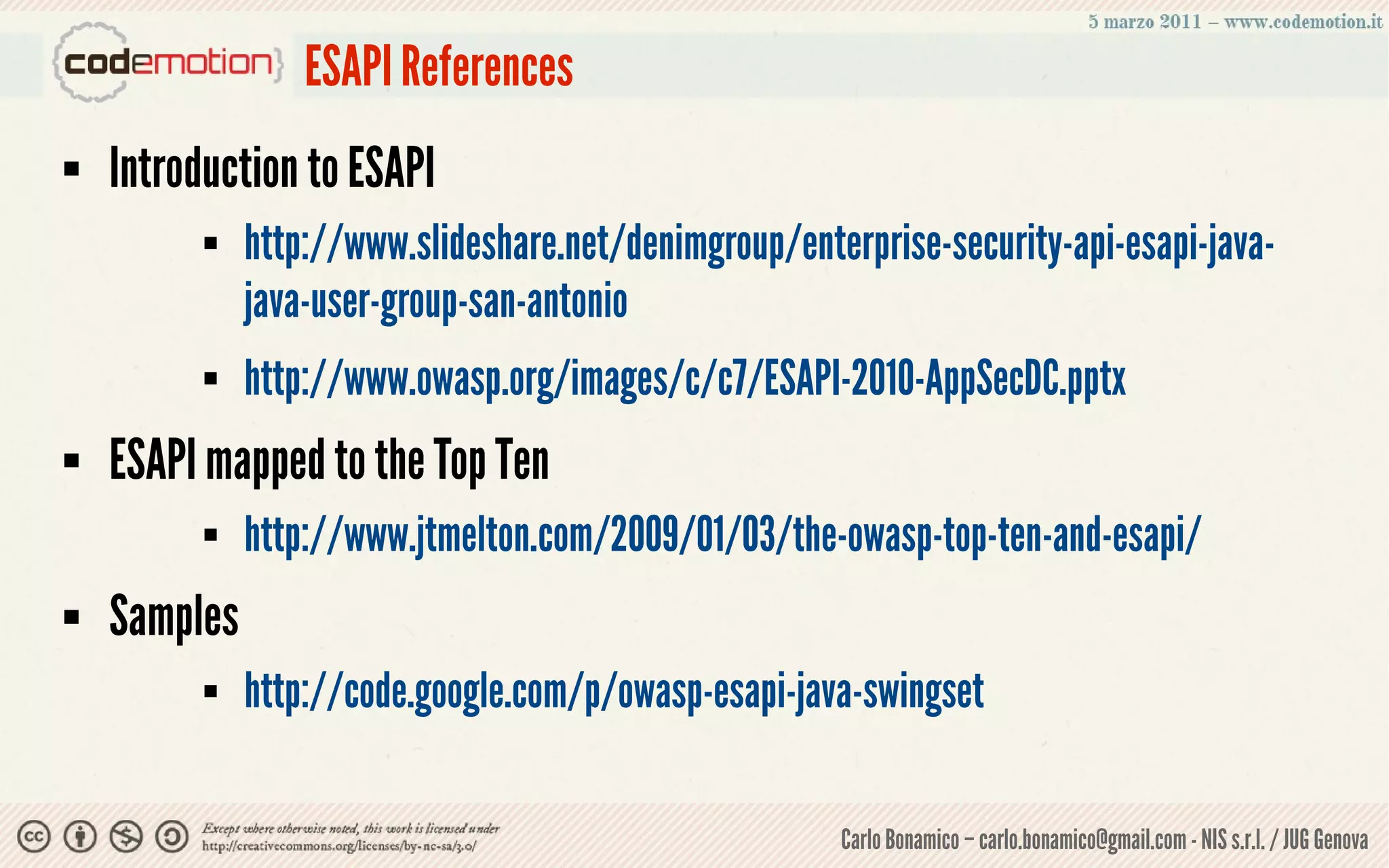 ESAPI References
   Introduction to ESAPI
             http://www.slideshare.net/denimgroup/enterprise-security-api-esapi-java-
              java-user-group-san-antonio
             http://www.owasp.org/images/c/c7/ESAPI-2010-AppSecDC.pptx
   ESAPI mapped to the Top Ten
             http://www.jtmelton.com/2009/01/03/the-owasp-top-ten-and-esapi/
   Samples
             http://code.google.com/p/owasp-esapi-java-swingset

                                                       Carlo Bonamico – carlo.bonamico@gmail.com - NIS s.r.l. / JUG Genova
 