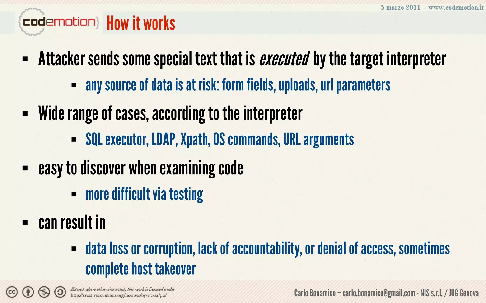 How it works
   Attacker sends some special text that is executed by the target interpreter
             any source of data is at risk: form fields, uploads, url parameters
   Wide range of cases, according to the interpreter
             SQL executor, LDAP, Xpath, OS commands, URL arguments
   easy to discover when examining code
             more difficult via testing
   can result in
             data loss or corruption, lack of accountability, or denial of access, sometimes
              complete host takeover
                                                           Carlo Bonamico – carlo.bonamico@gmail.com - NIS s.r.l. / JUG Genova
 